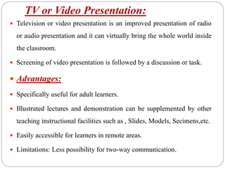 TV or Video Presentation:
 Television or video presentation is an improved presentation of radio
or audio presentation and it can virtually bring the whole world inside
the classroom.
 Screening of video presentation is followed by a discussion or task.
 Advantages:
 Specifically useful for adult learners.
 Illustrated lectures and demonstration can be supplemented by other
teaching instructional facilities such as , Slides, Models, Secimens,etc.
 Easily accessible for learners in remote areas.
 Limitations: Less possibility for two-way communication.
 