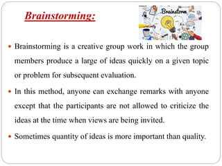 Brainstorming:
 Brainstorming is a creative group work in which the group
members produce a large of ideas quickly on a given topic
or problem for subsequent evaluation.
 In this method, anyone can exchange remarks with anyone
except that the participants are not allowed to criticize the
ideas at the time when views are being invited.
 Sometimes quantity of ideas is more important than quality.
 