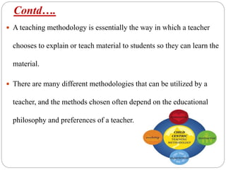 Contd….
 A teaching methodology is essentially the way in which a teacher
chooses to explain or teach material to students so they can learn the
material.
 There are many different methodologies that can be utilized by a
teacher, and the methods chosen often depend on the educational
philosophy and preferences of a teacher.
 