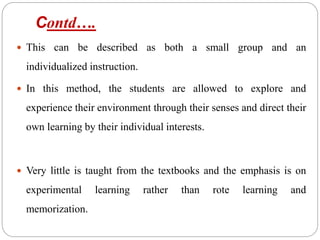 Contd….
 This can be described as both a small group and an
individualized instruction.
 In this method, the students are allowed to explore and
experience their environment through their senses and direct their
own learning by their individual interests.
 Very little is taught from the textbooks and the emphasis is on
experimental learning rather than rote learning and
memorization.
 