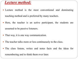 Lecture method:
 Lecture method is the most conventional and dominating
teaching method and is preferred by many teachers.
 Here, the teacher is an active participant, the students are
assumed to be passive listeners.
 That way, it is one way communication.
 The teacher talks more or less continuously to the class.
 The class listens, writes and notes facts and the ideas for
remembering and to think them over later.
 