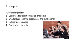 Examples
• Use of computer in
1. Lectures ( to present simulated problems)
2. Small groups ( sharing experiences and conclusions)
3. Independent learning
4. Problem-solving skills
 