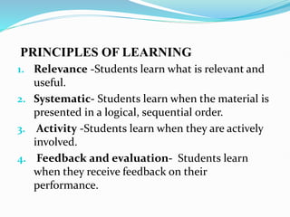 PRINCIPLES OF LEARNING
1. Relevance -Students learn what is relevant and
useful.
2. Systematic- Students learn when the material is
presented in a logical, sequential order.
3. Activity -Students learn when they are actively
involved.
4. Feedback and evaluation- Students learn
when they receive feedback on their
performance.
 
