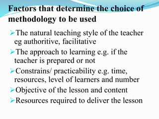 Factors that determine the choice of
methodology to be used
The natural teaching style of the teacher
eg authoritive, facilitative
The approach to learning e.g. if the
teacher is prepared or not
Constrains/ practicability e.g. time,
resources, level of learners and number
Objective of the lesson and content
Resources required to deliver the lesson
 