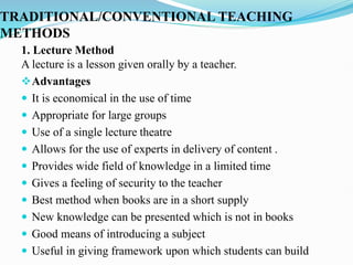 TRADITIONAL/CONVENTIONAL TEACHING
METHODS
1. Lecture Method
A lecture is a lesson given orally by a teacher.
Advantages
 It is economical in the use of time
 Appropriate for large groups
 Use of a single lecture theatre
 Allows for the use of experts in delivery of content .
 Provides wide field of knowledge in a limited time
 Gives a feeling of security to the teacher
 Best method when books are in a short supply
 New knowledge can be presented which is not in books
 Good means of introducing a subject
 Useful in giving framework upon which students can build
 