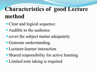 Characteristics of good Lecture
method
 Clear and logical sequence
 Audible to the audience
 cover the subject matter adequately
 Generate understanding.
 Lecturer-learner interaction
 Shared responsibility for active learning
 Limited note taking is required
 