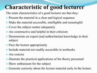Characteristic of good lecturer
The main characteristics of a good lecturer are that they:
 Present the material in a clear and logical sequence
 Make the material accessible, intelligible and meaningful
 Cover the subject matter adequately
 Are constructive and helpful in their criticism
 Demonstrate an expert (and authoritarian) knowledge in their
subject
 Pace the lecture appropriately
 Include material not readily accessible in textbooks
 Are concise
 illustrate the practical applications of the theory presented
 Show enthusiasm for the subject
 Generate curiosity about the lecture material early in the lecture
 