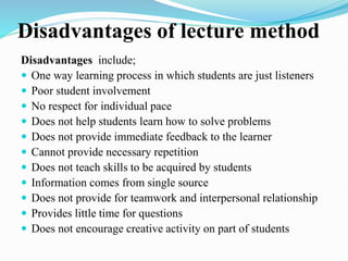 Disadvantages of lecture method
Disadvantages include;
 One way learning process in which students are just listeners
 Poor student involvement
 No respect for individual pace
 Does not help students learn how to solve problems
 Does not provide immediate feedback to the learner
 Cannot provide necessary repetition
 Does not teach skills to be acquired by students
 Information comes from single source
 Does not provide for teamwork and interpersonal relationship
 Provides little time for questions
 Does not encourage creative activity on part of students
 