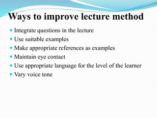 Ways to improve lecture method
 Integrate questions in the lecture
 Use suitable examples
 Make appropriate references as examples
 Maintain eye contact
 Use appropriate language for the level of the learner
 Vary voice tone
 