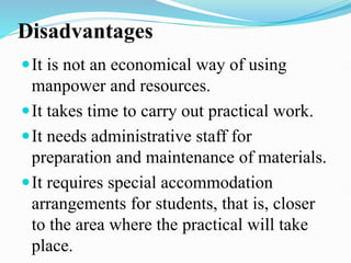 Disadvantages
It is not an economical way of using
manpower and resources.
It takes time to carry out practical work.
It needs administrative staff for
preparation and maintenance of materials.
It requires special accommodation
arrangements for students, that is, closer
to the area where the practical will take
place.
 