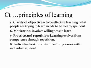 Ct …principles of learning
5. Clarity of objectives- to be effective learning what
people are trying to learn needs to be clearly spelt out.
6. Motivation-involves willingness to learn
7. Practice and repetition-Learning evolves from
competence through repetition.
8. Individualization- rate of learning varies with
individual student
 