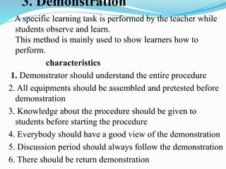 3. Demonstration
A specific learning task is performed by the teacher while
students observe and learn.
This method is mainly used to show learners how to
perform.
characteristics
1. Demonstrator should understand the entire procedure
2. All equipments should be assembled and pretested before
demonstration
3. Knowledge about the procedure should be given to
students before starting the procedure
4. Everybody should have a good view of the demonstration
5. Discussion period should always follow the demonstration
6. There should be return demonstration
 