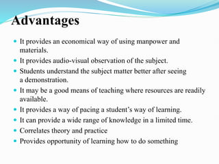 Advantages
 It provides an economical way of using manpower and
materials.
 It provides audio-visual observation of the subject.
 Students understand the subject matter better after seeing
a demonstration.
 It may be a good means of teaching where resources are readily
available.
 It provides a way of pacing a student’s way of learning.
 It can provide a wide range of knowledge in a limited time.
 Correlates theory and practice
 Provides opportunity of learning how to do something
 