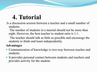 4. Tutorial
Is a discussion session between a teacher and a small number of
students.
The number of students in a tutorial should not be more than
eight. However, the best teacher to student ratio is 1:1.
The teacher should talk as little as possible and encourage the
students to think and learn independently.
Advantages
 Communication of knowledge is two-way between teacher and
students.
 It provides personal contact between students and teachers and
provides activity for the student.
 