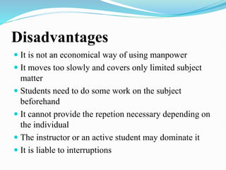 Disadvantages
 It is not an economical way of using manpower
 It moves too slowly and covers only limited subject
matter
 Students need to do some work on the subject
beforehand
 It cannot provide the repetion necessary depending on
the individual
 The instructor or an active student may dominate it
 It is liable to interruptions
 