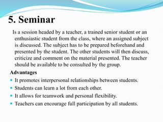 5. Seminar
Is a session headed by a teacher, a trained senior student or an
enthusiastic student from the class, where an assigned subject
is discussed. The subject has to be prepared beforehand and
presented by the student. The other students will then discuss,
criticize and comment on the material presented. The teacher
should be available to be consulted by the group.
Advantages
 It promotes interpersonal relationships between students.
 Students can learn a lot from each other.
 It allows for teamwork and personal flexibility.
 Teachers can encourage full participation by all students.
 