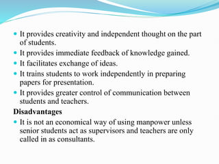  It provides creativity and independent thought on the part
of students.
 It provides immediate feedback of knowledge gained.
 It facilitates exchange of ideas.
 It trains students to work independently in preparing
papers for presentation.
 It provides greater control of communication between
students and teachers.
Disadvantages
 It is not an economical way of using manpower unless
senior students act as supervisors and teachers are only
called in as consultants.
 