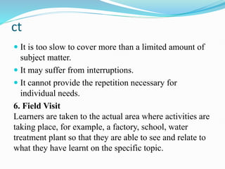 ct
 It is too slow to cover more than a limited amount of
subject matter.
 It may suffer from interruptions.
 It cannot provide the repetition necessary for
individual needs.
6. Field Visit
Learners are taken to the actual area where activities are
taking place, for example, a factory, school, water
treatment plant so that they are able to see and relate to
what they have learnt on the specific topic.
 
