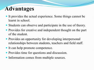 Advantages
 It provides the actual experience. Some things cannot be
learnt in school.
 Students can observe and participate in the use of theory.
 Provides for creative and independent thought on the part
of the student.
 Provides an opportunity for developing interpersonal
relationships between students, teachers and field staff.
 It can help promote competence.
 Provides time for questions and discussion.
 Information comes from multiple sources.
 