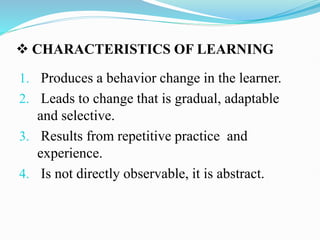  CHARACTERISTICS OF LEARNING
1. Produces a behavior change in the learner.
2. Leads to change that is gradual, adaptable
and selective.
3. Results from repetitive practice and
experience.
4. Is not directly observable, it is abstract.
 
