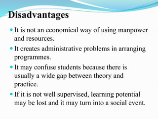 Disadvantages
 It is not an economical way of using manpower
and resources.
 It creates administrative problems in arranging
programmes.
 It may confuse students because there is
usually a wide gap between theory and
practice.
 If it is not well supervised, learning potential
may be lost and it may turn into a social event.
 