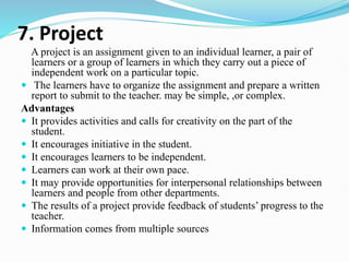 7. Project
A project is an assignment given to an individual learner, a pair of
learners or a group of learners in which they carry out a piece of
independent work on a particular topic.
 The learners have to organize the assignment and prepare a written
report to submit to the teacher. may be simple, ,or complex.
Advantages
 It provides activities and calls for creativity on the part of the
student.
 It encourages initiative in the student.
 It encourages learners to be independent.
 Learners can work at their own pace.
 It may provide opportunities for interpersonal relationships between
learners and people from other departments.
 The results of a project provide feedback of students’ progress to the
teacher.
 Information comes from multiple sources
 