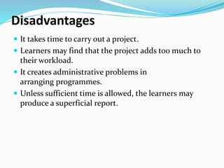 Disadvantages
 It takes time to carry out a project.
 Learners may find that the project adds too much to
their workload.
 It creates administrative problems in
arranging programmes.
 Unless sufficient time is allowed, the learners may
produce a superficial report.
 