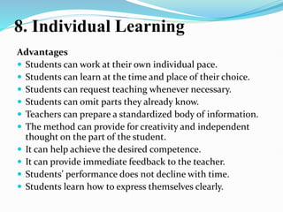 8. Individual Learning
Advantages
 Students can work at their own individual pace.
 Students can learn at the time and place of their choice.
 Students can request teaching whenever necessary.
 Students can omit parts they already know.
 Teachers can prepare a standardized body of information.
 The method can provide for creativity and independent
thought on the part of the student.
 It can help achieve the desired competence.
 It can provide immediate feedback to the teacher.
 Students’ performance does not decline with time.
 Students learn how to express themselves clearly.
 