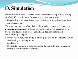 10. Simulation
This instruction method is used to enable learners to develop skills in dealing
with ’real life’ situations and ’problems’ in a classroom setting
 Hypothetical experience that engages the learner in an activity that reflect
real life condition
There are two methods of simulation - the simulation game and simulators.
a. Simulation games are designed to provide students with opportunity to
practice and develop skill in problem solving, decision making and
communicating examples
 written case history with multiple choice questions for the learner to answer
after reading or listening to the
case history.
 b) Present a recording of chest sounds for the learner to listen to. Ask the
learner to report on what they heard.
 