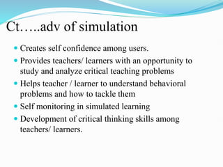 Ct…..adv of simulation
 Creates self confidence among users.
 Provides teachers/ learners with an opportunity to
study and analyze critical teaching problems
 Helps teacher / learner to understand behavioral
problems and how to tackle them
 Self monitoring in simulated learning
 Development of critical thinking skills among
teachers/ learners.
 