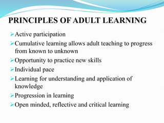 PRINCIPLES OF ADULT LEARNING
Active participation
Cumulative learning allows adult teaching to progress
from known to unknown
Opportunity to practice new skills
Individual pace
Learning for understanding and application of
knowledge
Progression in learning
Open minded, reflective and critical learning
 