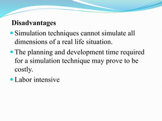 Disadvantages
 Simulation techniques cannot simulate all
dimensions of a real life situation.
 The planning and development time required
for a simulation technique may prove to be
costly.
 Labor intensive
 