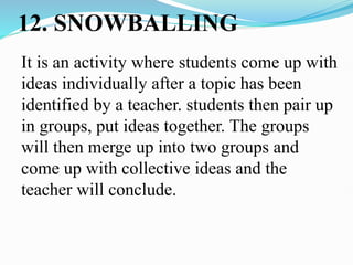 12. SNOWBALLING
It is an activity where students come up with
ideas individually after a topic has been
identified by a teacher. students then pair up
in groups, put ideas together. The groups
will then merge up into two groups and
come up with collective ideas and the
teacher will conclude.
 