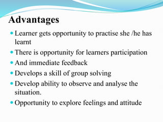 Advantages
 Learner gets opportunity to practise she /he has
learnt
 There is opportunity for learners participation
 And immediate feedback
 Develops a skill of group solving
 Develop ability to observe and analyse the
situation.
 Opportunity to explore feelings and attitude
 