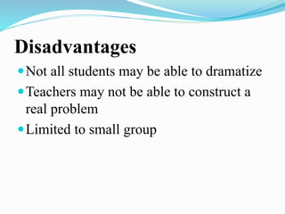 Disadvantages
Not all students may be able to dramatize
Teachers may not be able to construct a
real problem
Limited to small group
 