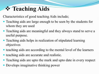  Teaching Aids
Characteristics of good teaching Aids include;
 Teaching aids are large enough to be seen by the students for
whom they are used
 Teaching aids are meaningful and they always stand to serve a
useful purpose.
 Teaching aids helps in realization of stipulated learning
objectives
 teaching aids are according to the mental level of the learners
 teaching aids are accurate and realistic.
 Teaching aids are upto the mark and upto date in every respect
 Develops imaginative thinking power
 