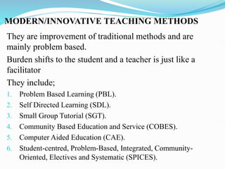 MODERN/INNOVATIVE TEACHING METHODS
They are improvement of traditional methods and are
mainly problem based.
Burden shifts to the student and a teacher is just like a
facilitator
They include;
1. Problem Based Learning (PBL).
2. Self Directed Learning (SDL).
3. Small Group Tutorial (SGT).
4. Community Based Education and Service (COBES).
5. Computer Aided Education (CAE).
6. Student-centred, Problem-Based, Integrated, Community-
Oriented, Electives and Systematic (SPICES).
 