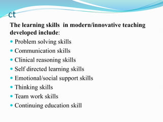 ct
The learning skills in modern/innovative teaching
developed include:
 Problem solving skills
 Communication skills
 Clinical reasoning skills
 Self directed learning skills
 Emotional/social support skills
 Thinking skills
 Team work skills
 Continuing education skill
 