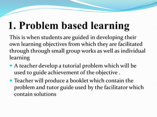 1. Problem based learning
This is when students are guided in developing their
own learning objectives from which they are facilitated
through through small group works as well as individual
learning
 A teacher develop a tutorial problem which will be
used to guide achievement of the objective .
 Teacher will produce a booklet which contain the
problem and tutor guide used by the facilitator which
contain solutions
 