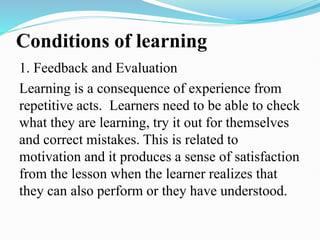 Conditions of learning
1. Feedback and Evaluation
Learning is a consequence of experience from
repetitive acts. Learners need to be able to check
what they are learning, try it out for themselves
and correct mistakes. This is related to
motivation and it produces a sense of satisfaction
from the lesson when the learner realizes that
they can also perform or they have understood.
 