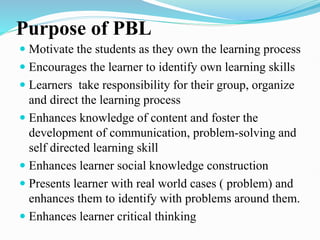 Purpose of PBL
 Motivate the students as they own the learning process
 Encourages the learner to identify own learning skills
 Learners take responsibility for their group, organize
and direct the learning process
 Enhances knowledge of content and foster the
development of communication, problem-solving and
self directed learning skill
 Enhances learner social knowledge construction
 Presents learner with real world cases ( problem) and
enhances them to identify with problems around them.
 Enhances learner critical thinking
 