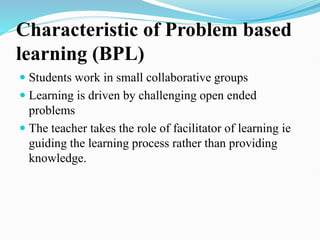 Characteristic of Problem based
learning (BPL)
 Students work in small collaborative groups
 Learning is driven by challenging open ended
problems
 The teacher takes the role of facilitator of learning ie
guiding the learning process rather than providing
knowledge.
 