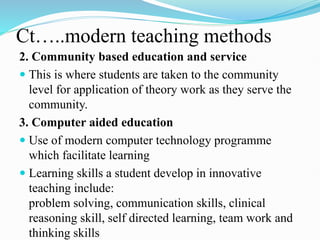 Ct…..modern teaching methods
2. Community based education and service
 This is where students are taken to the community
level for application of theory work as they serve the
community.
3. Computer aided education
 Use of modern computer technology programme
which facilitate learning
 Learning skills a student develop in innovative
teaching include:
problem solving, communication skills, clinical
reasoning skill, self directed learning, team work and
thinking skills
 