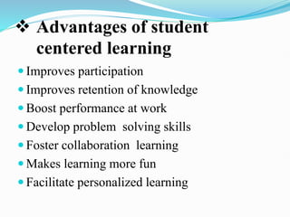  Advantages of student
centered learning
 Improves participation
 Improves retention of knowledge
 Boost performance at work
 Develop problem solving skills
 Foster collaboration learning
 Makes learning more fun
 Facilitate personalized learning
 