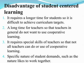 Disadvantage of student centered
learning
1. It requires a longer time for students so it is
difficult to achieve curriculum targets.
2. A long time for teachers so that teachers in
general do not want to use cooperative
learning.
3. It requires special skills of teachers so that not
all teachers can do or use of cooperative
learning.
4. Specific nature of student demands, such as the
nature likes to work together.
 