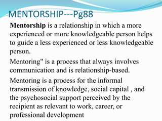 MENTORSHIP---Pg88
Mentorship is a relationship in which a more
experienced or more knowledgeable person helps
to guide a less experienced or less knowledgeable
person.
Mentoring" is a process that always involves
communication and is relationship-based.
Mentoring is a process for the informal
transmission of knowledge, social capital , and
the psychosocial support perceived by the
recipient as relevant to work, career, or
professional development
 