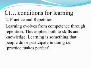 Ct….conditions for learning
2. Practice and Repetition
Learning evolves from competence through
repetition. This applies both to skills and
knowledge. Learning is something that
people do or participate in doing i.e.
‘practice makes perfect’.
 