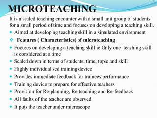 MICROTEACHING
It is a scaled teaching encounter with a small unit group of students
for a small period of time and focuses on developing a teaching skill.
 Aimed at developing teaching skill in a simulated environment
 Features ( Characteristics) of microteaching
 Focuses on developing a teaching skill ie Only one teaching skill
is considered at a time
 Scaled down in terms of students, time, topic and skill
 Highly individualised training device
 Provides immediate feedback for trainees performance
 Training device to prepare for effective teachers
 Provision for Re-planning, Re-teaching and Re-feedback
 All faults of the teacher are observed
 It puts the teacher under microscope
 