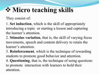  Micro teaching skills
They consist of:
1. Set induction, which is the skill of appropriately
introducing a topic or starting a lesson and capturing
the learner’s attention.
2. Stimulus variation, that is, the skill of varying focus
movements, speech and content delivery to retain the
learner’s attention.
3. Reinforcement, which is the technique of rewarding
students to promote good behavior and attention.
4. Questioning, that is, the technique of using questions
to promote interaction with learners to hold their
attention.
 