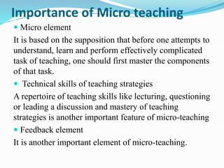 Importance of Micro teaching
 Micro element
It is based on the supposition that before one attempts to
understand, learn and perform effectively complicated
task of teaching, one should first master the components
of that task.
 Technical skills of teaching strategies
A repertoire of teaching skills like lecturing, questioning
or leading a discussion and mastery of teaching
strategies is another important feature of micro-teaching
 Feedback element
It is another important element of micro-teaching.
 